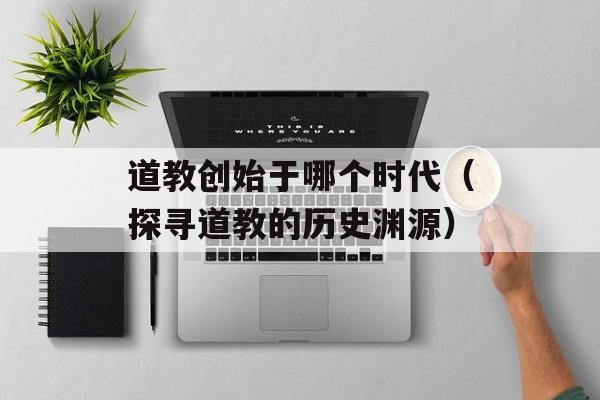 道教创始于哪个时代（探寻道教的历史渊源）-第1张图片-