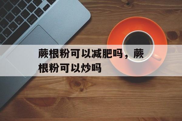 蕨根粉可以减肥吗，蕨根粉可以炒吗-第1张图片-