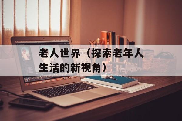 老人世界（探索老年人生活的新视角）-第1张图片-