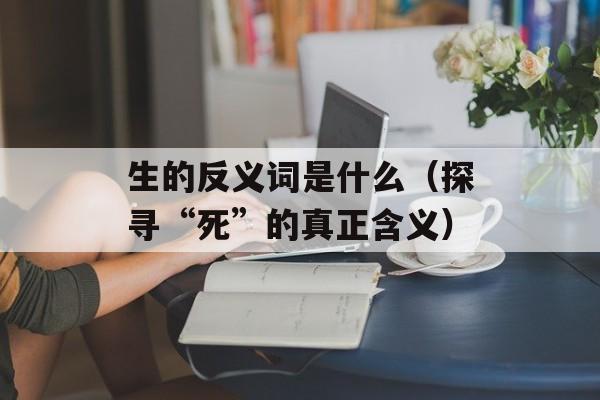 生的反义词是什么（探寻“死”的真正含义）-第1张图片-