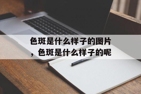 色斑是什么样子的图片，色斑是什么样子的呢-第1张图片-