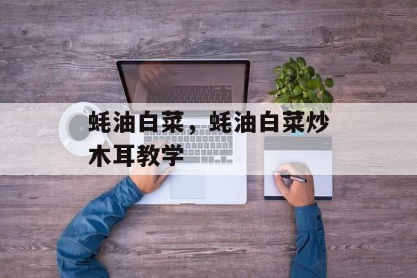 蚝油白菜，蚝油白菜炒木耳教学-第1张图片-