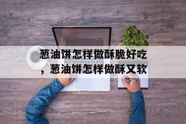 葱油饼怎样做酥脆好吃，葱油饼怎样做酥又软-第1张图片-