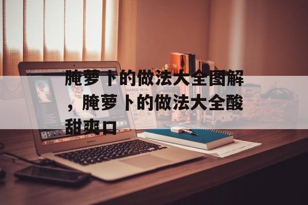 腌萝卜的做法大全图解，腌萝卜的做法大全酸甜爽口-第1张图片-