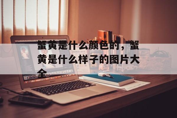 蟹黄是什么颜色的，蟹黄是什么样子的图片大全-第1张图片-