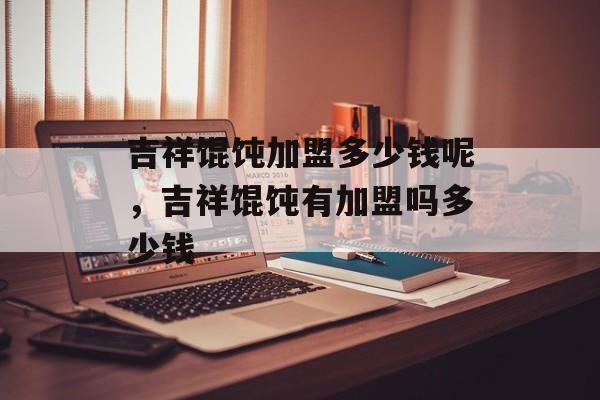 吉祥馄饨加盟多少钱呢，吉祥馄饨有加盟吗多少钱-第1张图片-