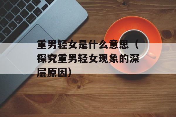 重男轻女是什么意思（探究重男轻女现象的深层原因）-第1张图片-