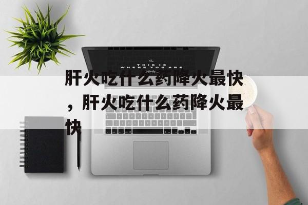 肝火吃什么药降火最快，肝火吃什么药降火最快-第1张图片-
