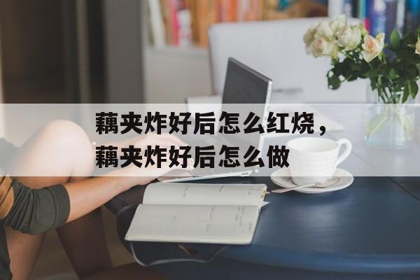 藕夹炸好后怎么红烧，藕夹炸好后怎么做-第1张图片-