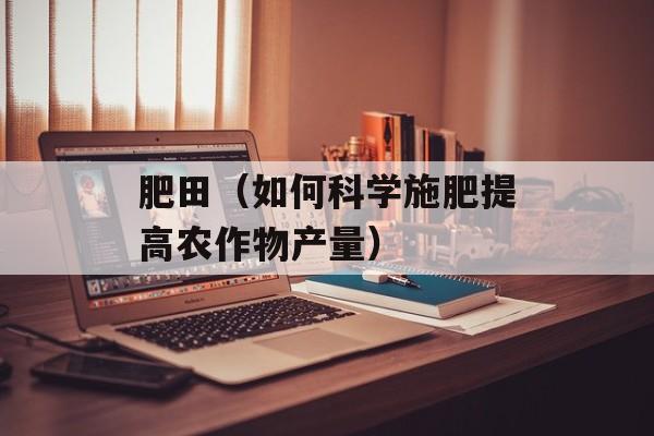 肥田（如何科学施肥提高农作物产量）-第1张图片-