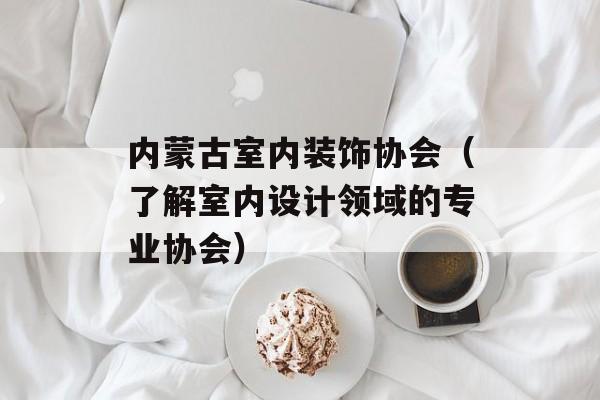 内蒙古室内装饰协会（了解室内设计领域的专业协会）-第1张图片-