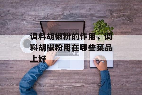 调料胡椒粉的作用，调料胡椒粉用在哪些菜品上好-第1张图片-
