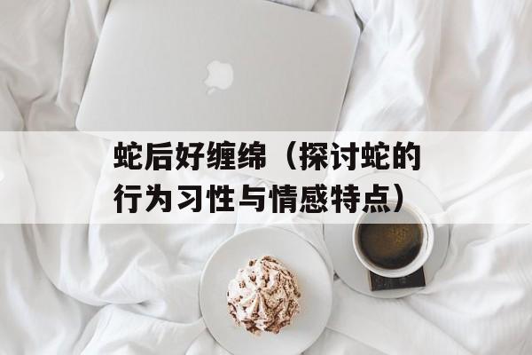 蛇后好缠绵（探讨蛇的行为习性与情感特点）-第1张图片-