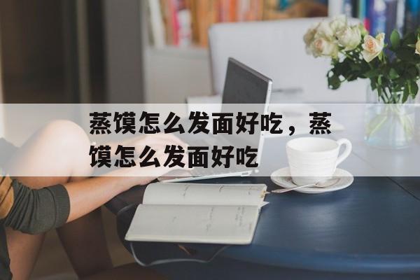 蒸馍怎么发面好吃，蒸馍怎么发面好吃-第1张图片-