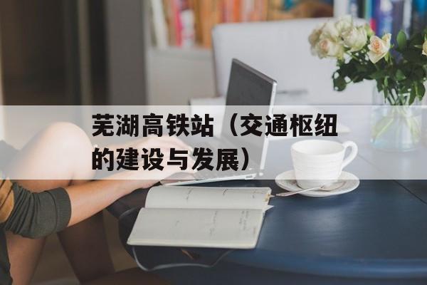 芜湖高铁站（交通枢纽的建设与发展）-第1张图片-