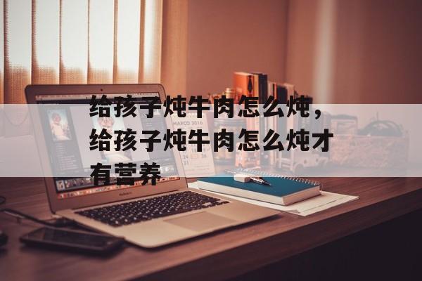 给孩子炖牛肉怎么炖，给孩子炖牛肉怎么炖才有营养-第1张图片-