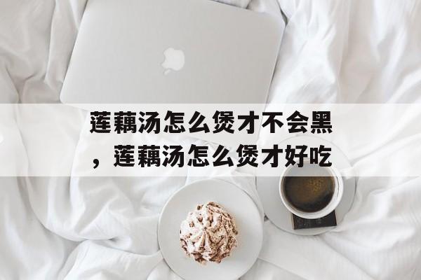 莲藕汤怎么煲才不会黑，莲藕汤怎么煲才好吃-第1张图片-