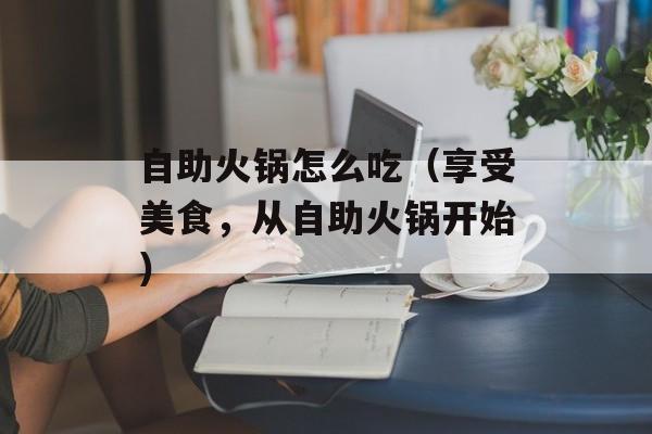 自助火锅怎么吃（享受美食，从自助火锅开始）-第1张图片-