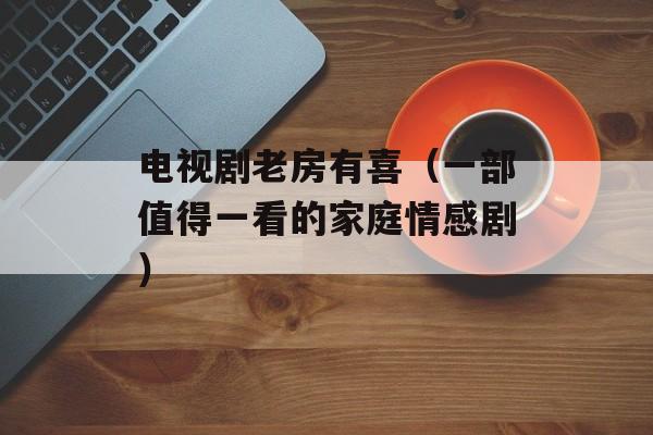 电视剧老房有喜（一部值得一看的家庭情感剧）-第1张图片-