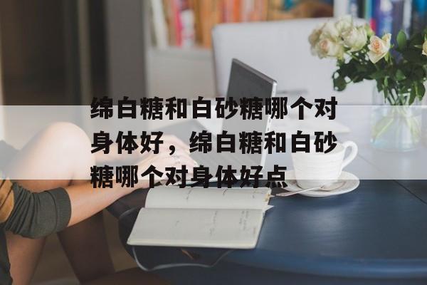 绵白糖和白砂糖哪个对身体好，绵白糖和白砂糖哪个对身体好点-第1张图片-
