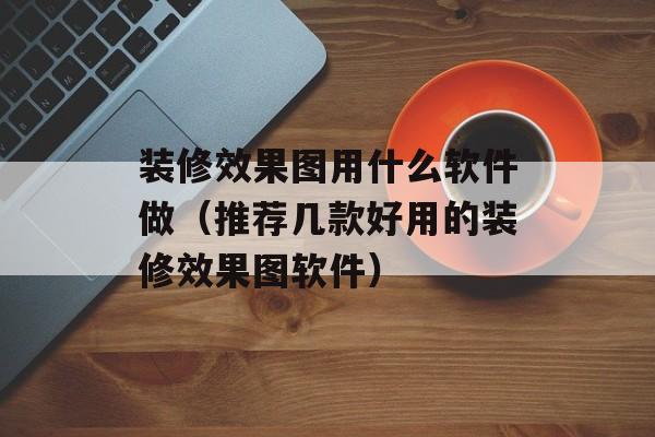 装修效果图用什么软件做（推荐几款好用的装修效果图软件）-第1张图片-