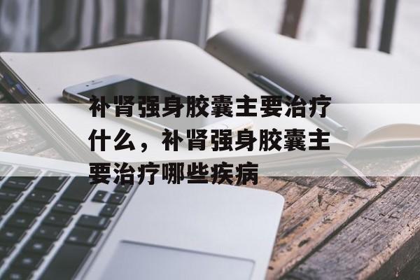 补肾强身胶囊主要治疗什么，补肾强身胶囊主要治疗哪些疾病-第1张图片-