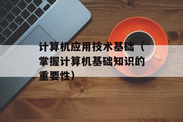 计算机应用技术基础（掌握计算机基础知识的重要性）-第1张图片-