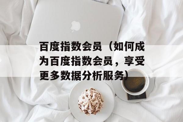 百度指数会员（如何成为百度指数会员，享受更多数据分析服务）-第1张图片-
