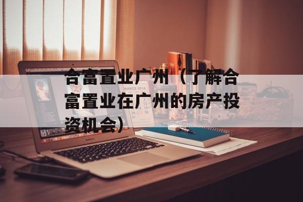 合富置业广州（了解合富置业在广州的房产投资机会）-第1张图片-