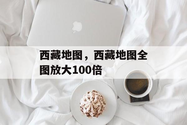 西藏地图，西藏地图全图放大100倍-第1张图片-
