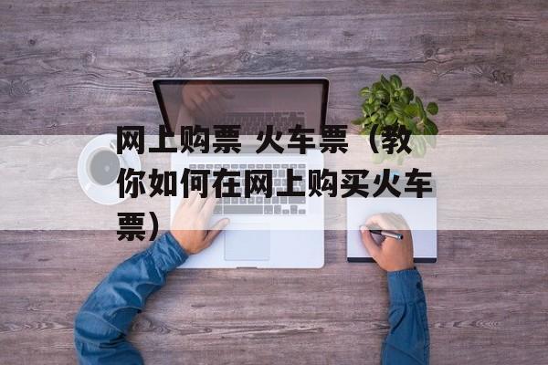 网上购票 火车票（教你如何在网上购买火车票）-第1张图片-