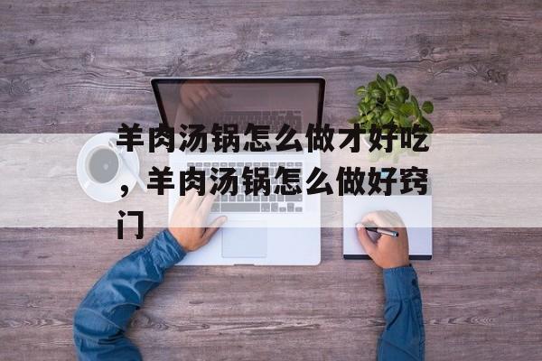 羊肉汤锅怎么做才好吃，羊肉汤锅怎么做好窍门-第1张图片-