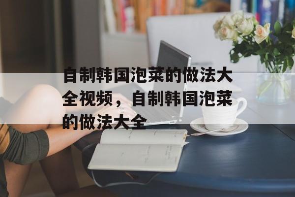 自制韩国泡菜的做法大全视频，自制韩国泡菜的做法大全-第1张图片-
