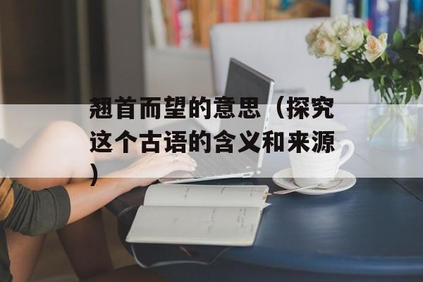 翘首而望的意思（探究这个古语的含义和来源）-第1张图片-