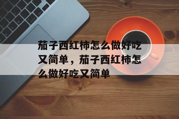 茄子西红柿怎么做好吃又简单，茄子西红柿怎么做好吃又简单-第1张图片-
