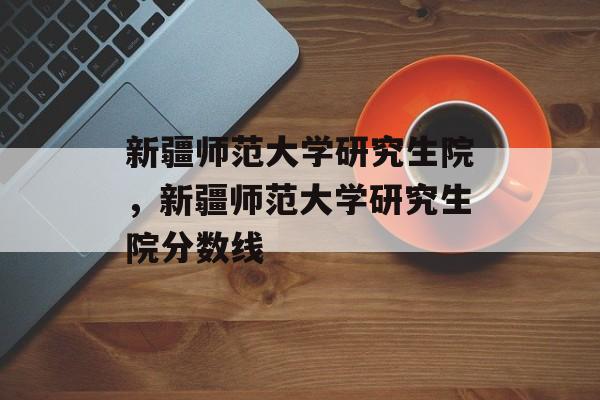 新疆师范大学研究生院，新疆师范大学研究生院分数线-第1张图片-