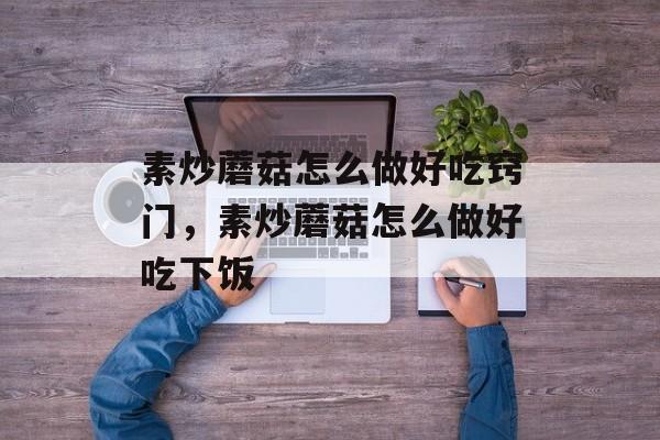 素炒蘑菇怎么做好吃窍门，素炒蘑菇怎么做好吃下饭-第1张图片-