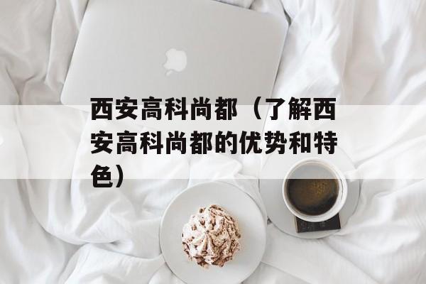 西安高科尚都（了解西安高科尚都的优势和特色）-第1张图片-