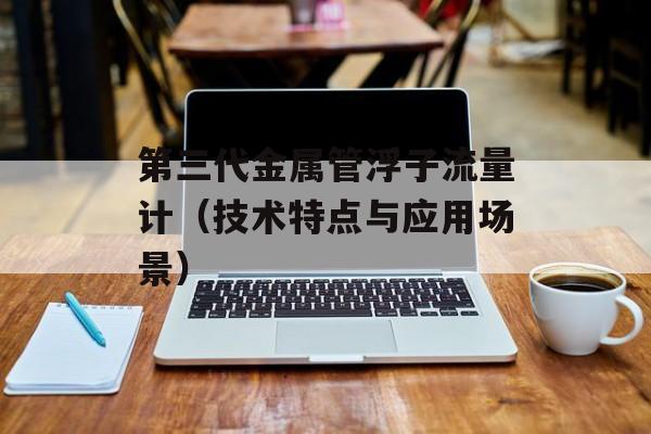 第三代金属管浮子流量计（技术特点与应用场景）-第1张图片-