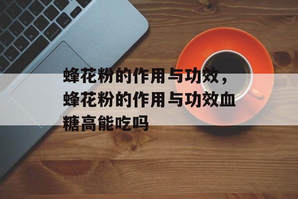 蜂花粉的作用与功效，蜂花粉的作用与功效血糖高能吃吗-第1张图片-