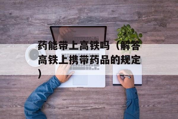 药能带上高铁吗（解答高铁上携带药品的规定）-第1张图片-