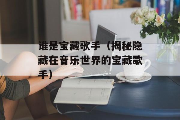 谁是宝藏歌手（揭秘隐藏在音乐世界的宝藏歌手）-第1张图片-