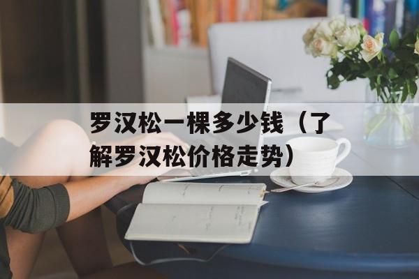 罗汉松一棵多少钱（了解罗汉松价格走势）-第1张图片-