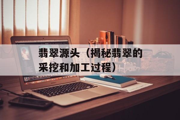 翡翠源头（揭秘翡翠的采挖和加工过程）-第1张图片-