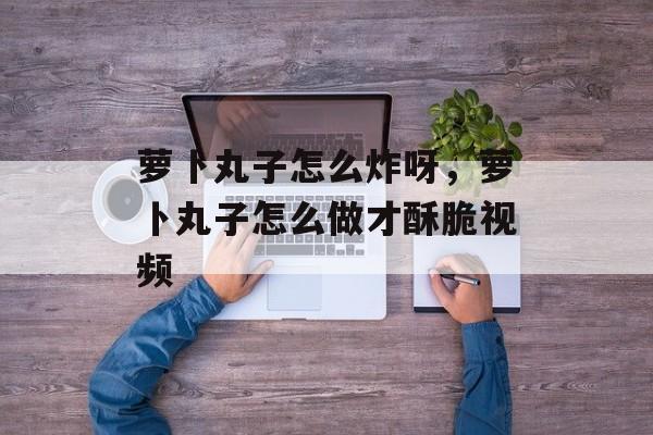 萝卜丸子怎么炸呀，萝卜丸子怎么做才酥脆视频-第1张图片-