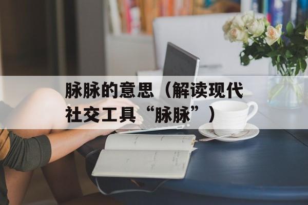 脉脉的意思（解读现代社交工具“脉脉”）-第1张图片-