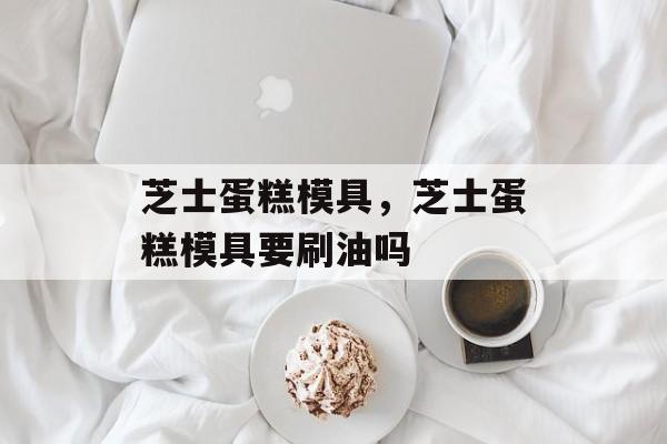 芝士蛋糕模具，芝士蛋糕模具要刷油吗-第1张图片-