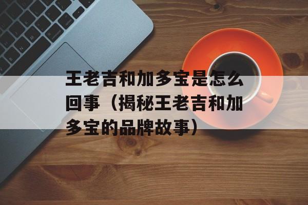 王老吉和加多宝是怎么回事（揭秘王老吉和加多宝的品牌故事）-第1张图片-