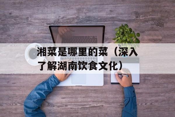 湘菜是哪里的菜（深入了解湖南饮食文化）-第1张图片-