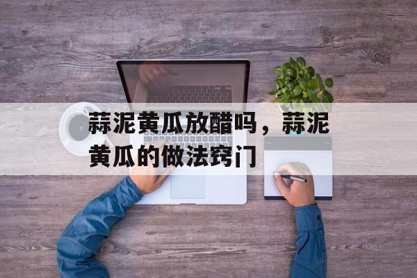 蒜泥黄瓜放醋吗，蒜泥黄瓜的做法窍门-第1张图片-